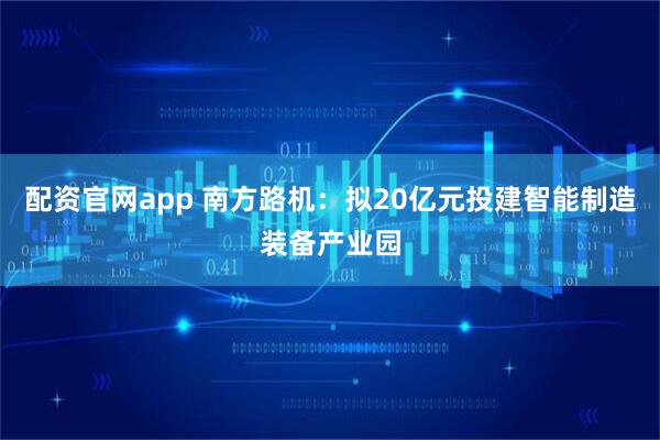 配资官网app 南方路机：拟20亿元投建智能制造装备产业园