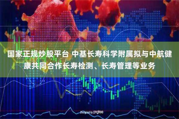 国家正规炒股平台 中基长寿科学附属拟与中航健康共同合作长寿检测、长寿管理等业务