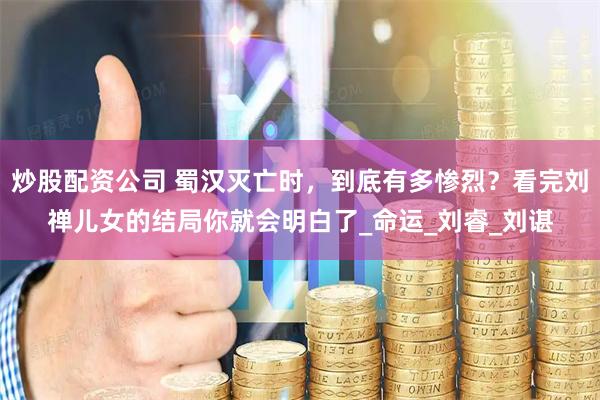 炒股配资公司 蜀汉灭亡时，到底有多惨烈？看完刘禅儿女的结局你就会明白了_命运_刘睿_刘谌