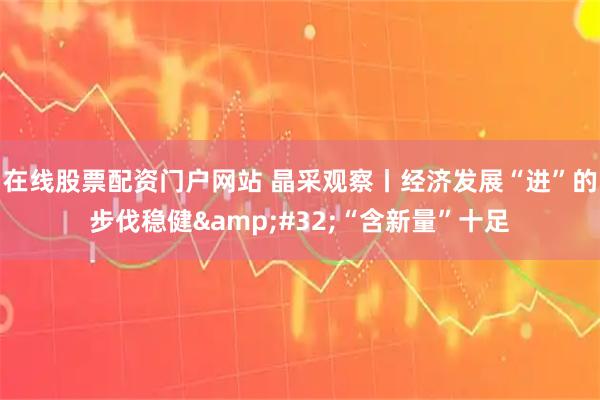 在线股票配资门户网站 晶采观察丨经济发展“进”的步伐稳健&#32;“含新量”十足