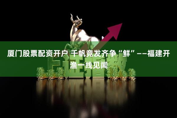 厦门股票配资开户 千帆竞发齐争“鲜”——福建开渔一线见闻