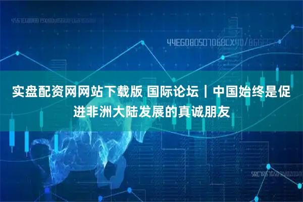 实盘配资网网站下载版 国际论坛｜中国始终是促进非洲大陆发展的真诚朋友