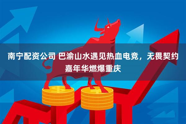 南宁配资公司 巴渝山水遇见热血电竞，无畏契约嘉年华燃爆重庆