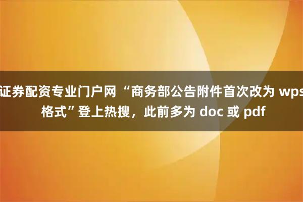 证券配资专业门户网 “商务部公告附件首次改为 wps 格式”登上热搜，此前多为 doc 或 pdf