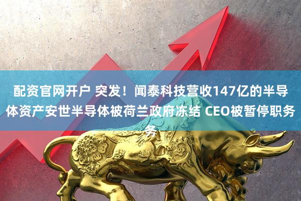 配资官网开户 突发！闻泰科技营收147亿的半导体资产安世半导体被荷兰政府冻结 CEO被暂停职务