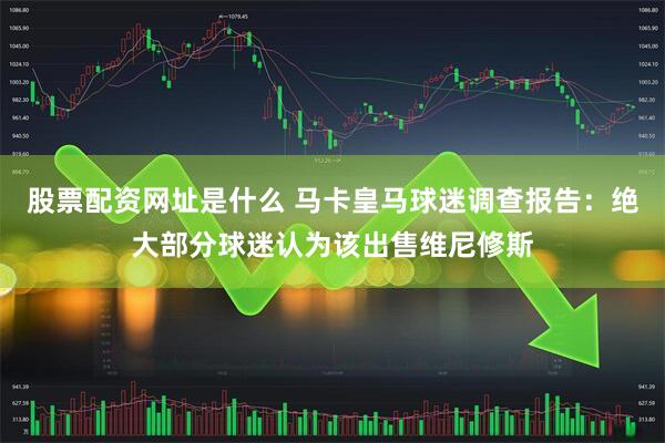 股票配资网址是什么 马卡皇马球迷调查报告：绝大部分球迷认为该出售维尼修斯