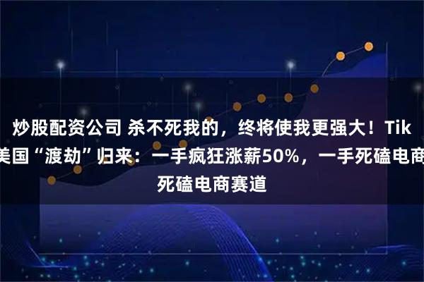 炒股配资公司 杀不死我的，终将使我更强大！TikTok美国“渡劫”归来：一手疯狂涨薪50%，一手死磕电商赛道