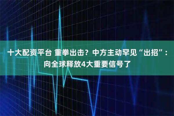 十大配资平台 重拳出击？中方主动罕见“出招”：向全球释放4大重要信号了