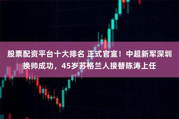 股票配资平台十大排名 正式官宣！中超新军深圳换帅成功，45岁苏格兰人接替陈涛上任