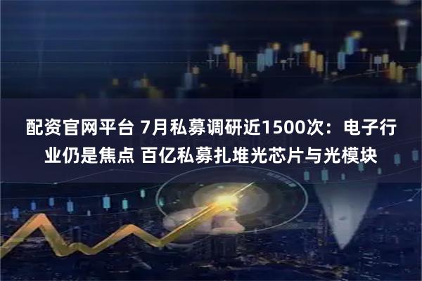 配资官网平台 7月私募调研近1500次：电子行业仍是焦点 百亿私募扎堆光芯片与光模块