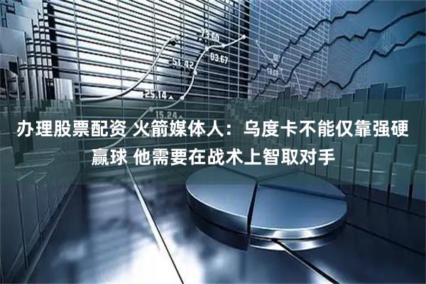 办理股票配资 火箭媒体人：乌度卡不能仅靠强硬赢球 他需要在战术上智取对手