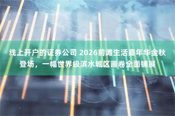 线上开户的证券公司 2026前滩生活嘉年华金秋登场，一幅世界级滨水城区画卷全面铺展