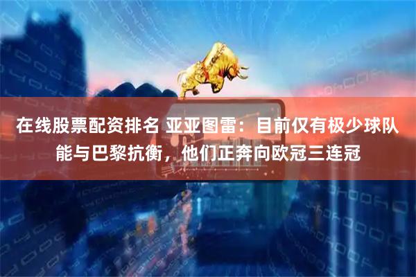 在线股票配资排名 亚亚图雷：目前仅有极少球队能与巴黎抗衡，他们正奔向欧冠三连冠